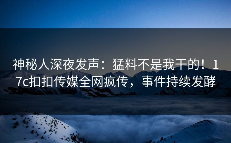 神秘人深夜发声：猛料不是我干的！17c扣扣传媒全网疯传，事件持续发酵