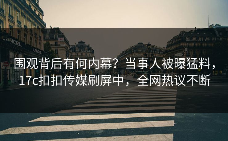 围观背后有何内幕？当事人被曝猛料，17c扣扣传媒刷屏中，全网热议不断