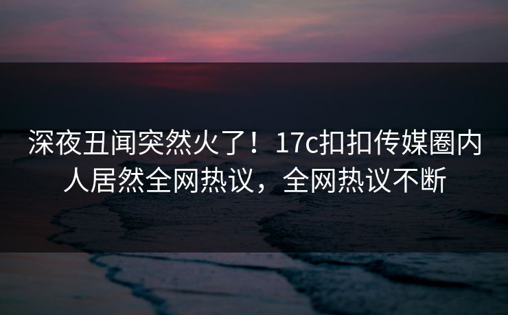 深夜丑闻突然火了！17c扣扣传媒圈内人居然全网热议，全网热议不断