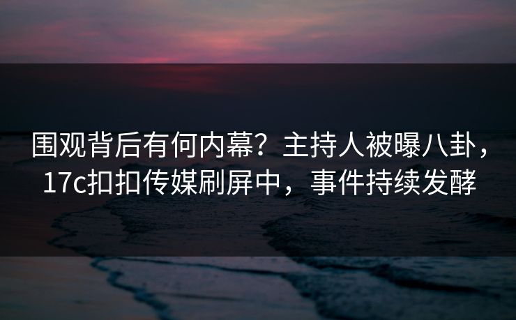 围观背后有何内幕？主持人被曝八卦，17c扣扣传媒刷屏中，事件持续发酵