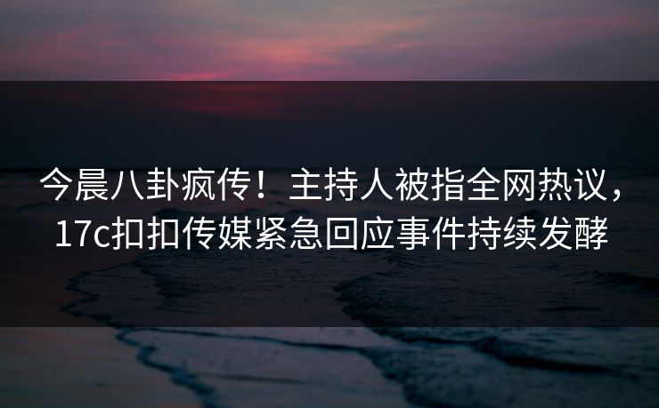 今晨八卦疯传！主持人被指全网热议，17c扣扣传媒紧急回应事件持续发酵