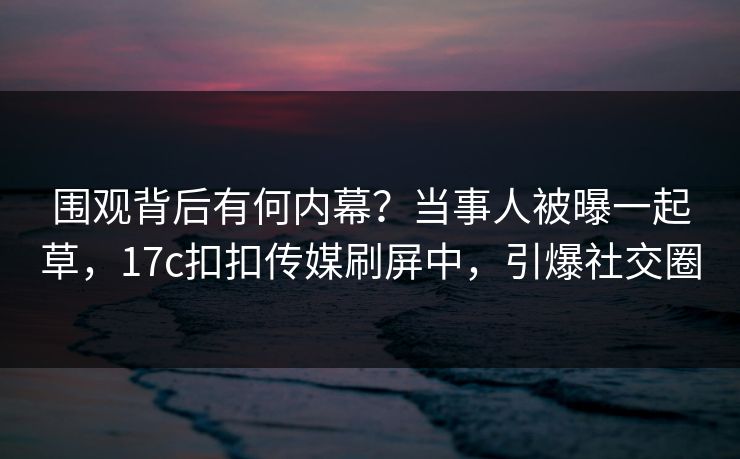 围观背后有何内幕？当事人被曝一起草，17c扣扣传媒刷屏中，引爆社交圈