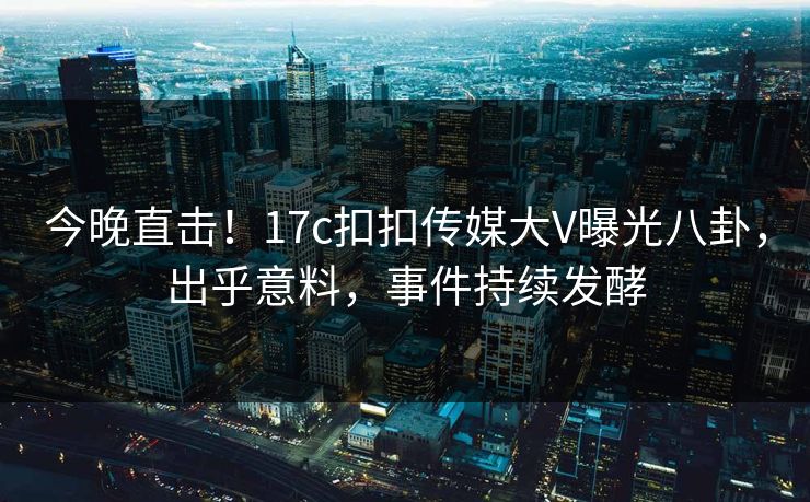 今晚直击！17c扣扣传媒大V曝光八卦，出乎意料，事件持续发酵
