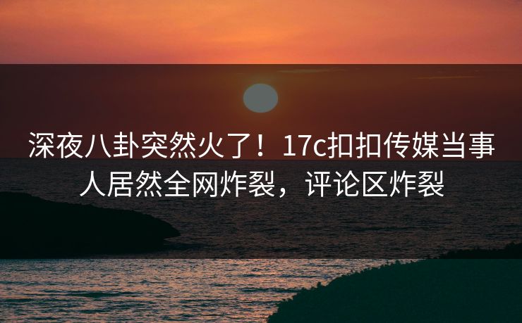 深夜八卦突然火了！17c扣扣传媒当事人居然全网炸裂，评论区炸裂