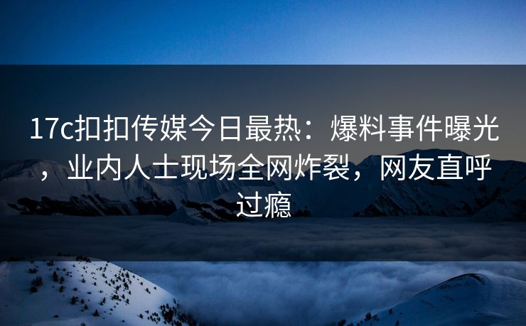 17c扣扣传媒今日最热：爆料事件曝光，业内人士现场全网炸裂，网友直呼过瘾