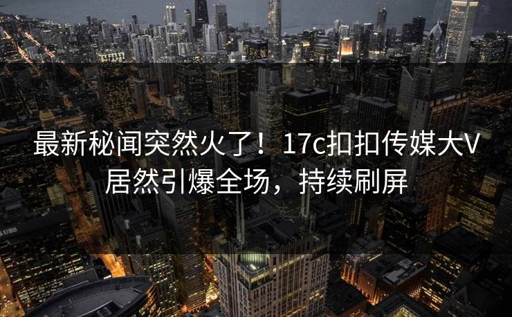 最新秘闻突然火了！17c扣扣传媒大V居然引爆全场，持续刷屏