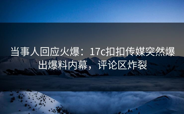 当事人回应火爆：17c扣扣传媒突然爆出爆料内幕，评论区炸裂