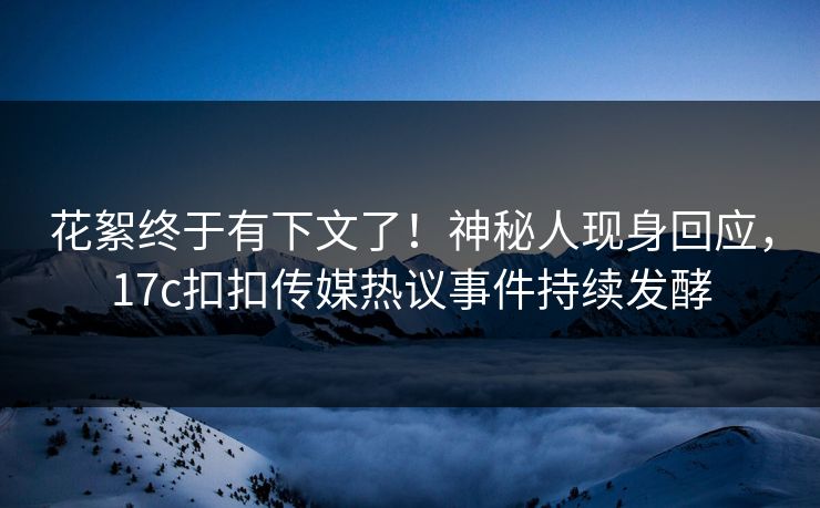 花絮终于有下文了！神秘人现身回应，17c扣扣传媒热议事件持续发酵