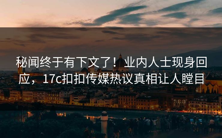 秘闻终于有下文了！业内人士现身回应，17c扣扣传媒热议真相让人瞠目