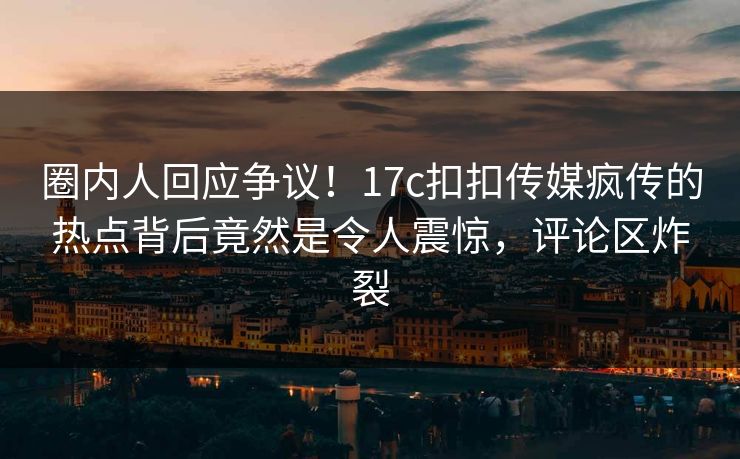 圈内人回应争议！17c扣扣传媒疯传的热点背后竟然是令人震惊，评论区炸裂