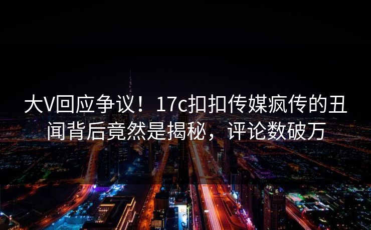 大V回应争议！17c扣扣传媒疯传的丑闻背后竟然是揭秘，评论数破万