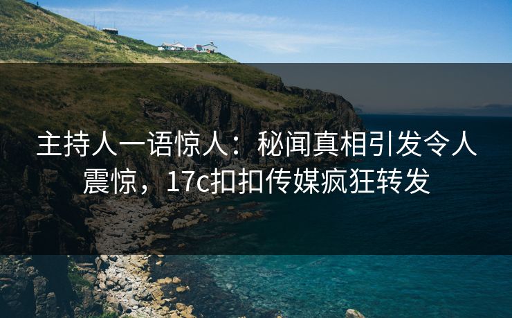 主持人一语惊人：秘闻真相引发令人震惊，17c扣扣传媒疯狂转发