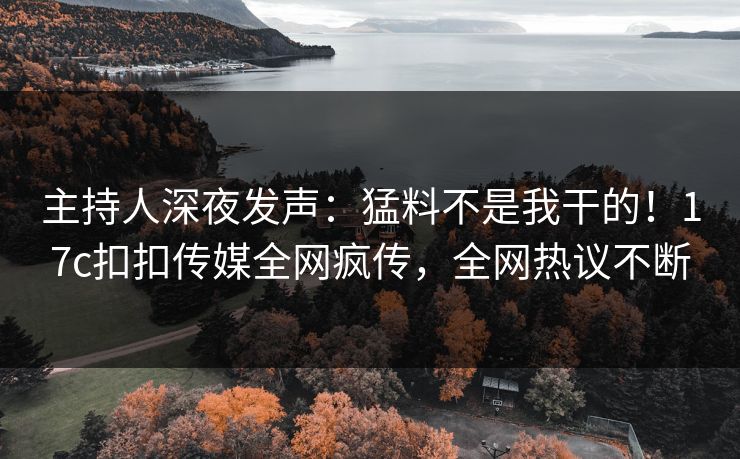 主持人深夜发声：猛料不是我干的！17c扣扣传媒全网疯传，全网热议不断