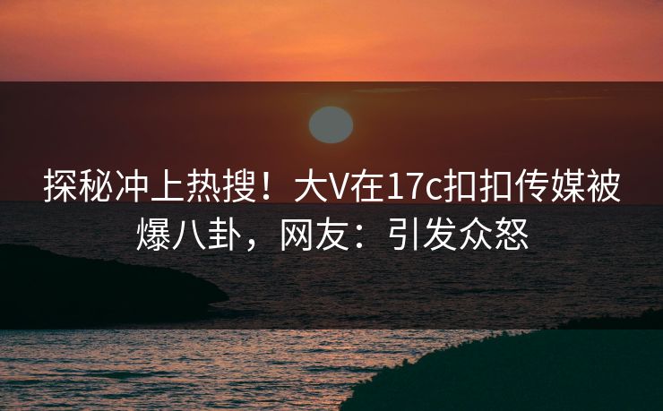 探秘冲上热搜！大V在17c扣扣传媒被爆八卦，网友：引发众怒