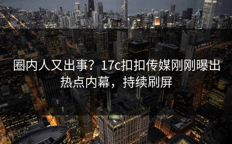 圈内人又出事？17c扣扣传媒刚刚曝出热点内幕，持续刷屏