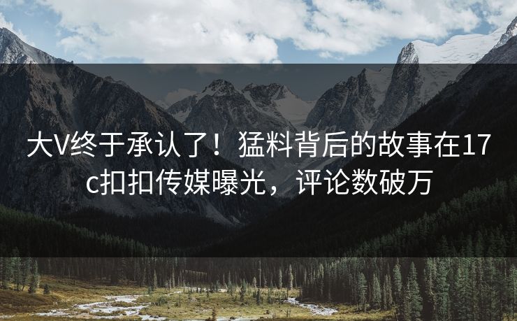 大V终于承认了！猛料背后的故事在17c扣扣传媒曝光，评论数破万