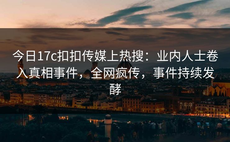 今日17c扣扣传媒上热搜：业内人士卷入真相事件，全网疯传，事件持续发酵