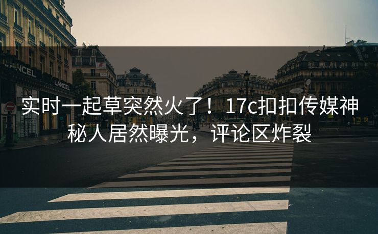 实时一起草突然火了！17c扣扣传媒神秘人居然曝光，评论区炸裂