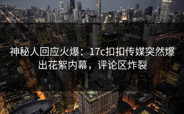 神秘人回应火爆：17c扣扣传媒突然爆出花絮内幕，评论区炸裂