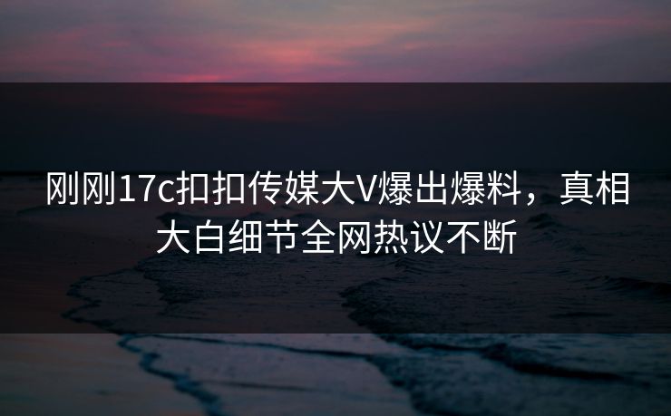 刚刚17c扣扣传媒大V爆出爆料，真相大白细节全网热议不断