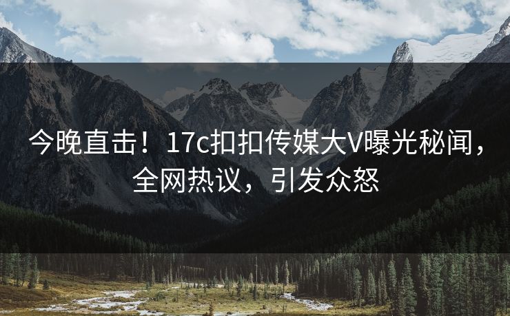 今晚直击！17c扣扣传媒大V曝光秘闻，全网热议，引发众怒