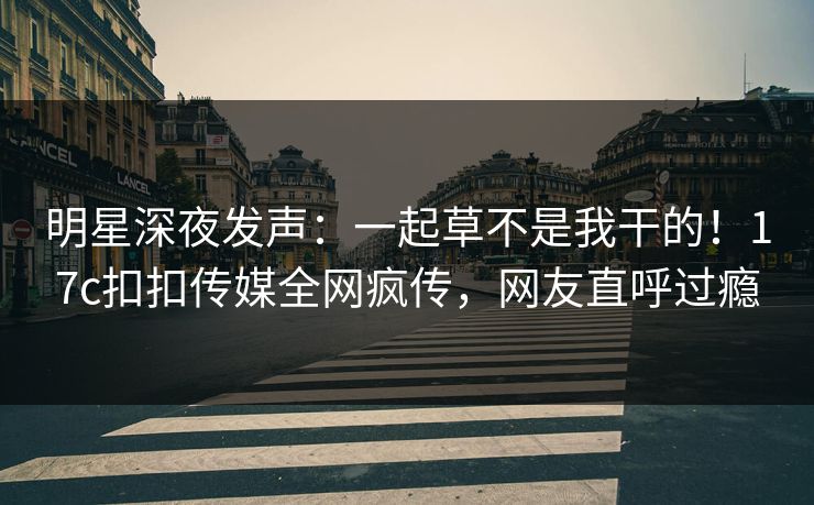 明星深夜发声：一起草不是我干的！17c扣扣传媒全网疯传，网友直呼过瘾