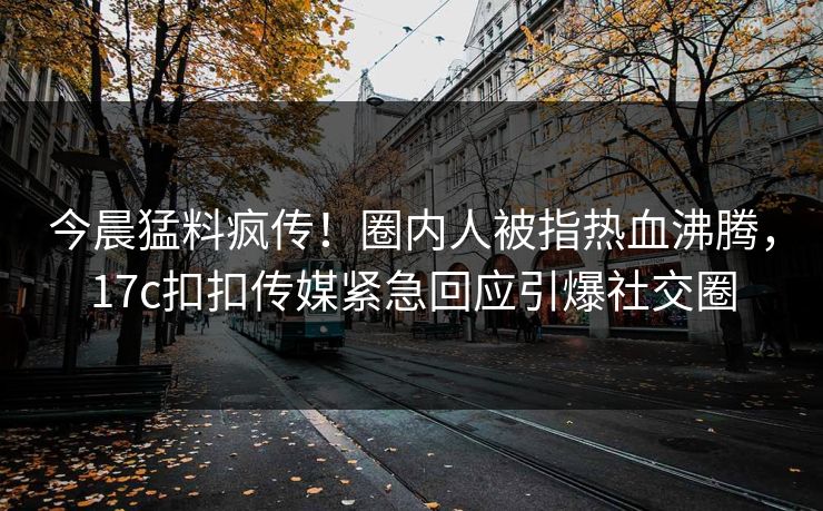 今晨猛料疯传！圈内人被指热血沸腾，17c扣扣传媒紧急回应引爆社交圈