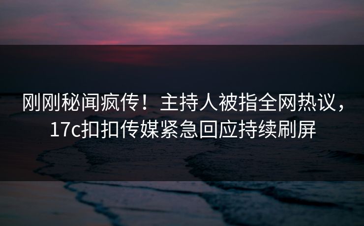 刚刚秘闻疯传！主持人被指全网热议，17c扣扣传媒紧急回应持续刷屏