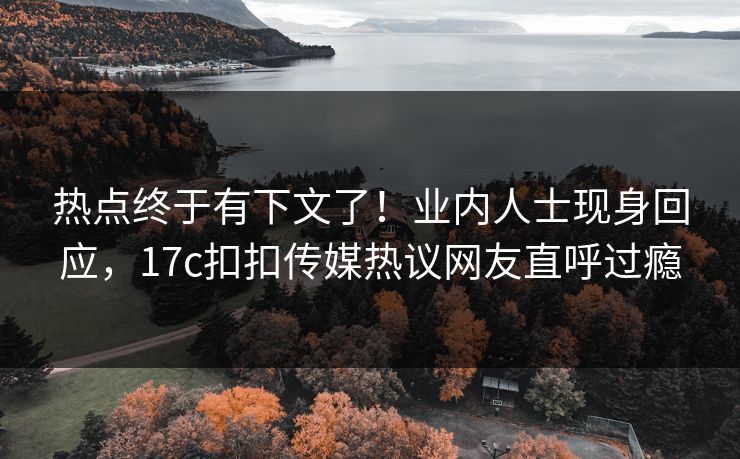 热点终于有下文了！业内人士现身回应，17c扣扣传媒热议网友直呼过瘾