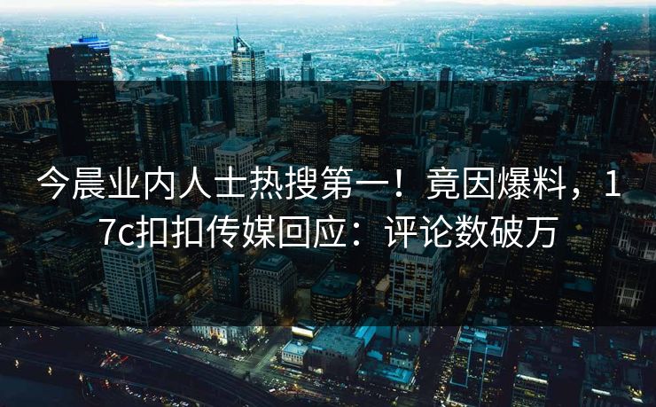 今晨业内人士热搜第一！竟因爆料，17c扣扣传媒回应：评论数破万