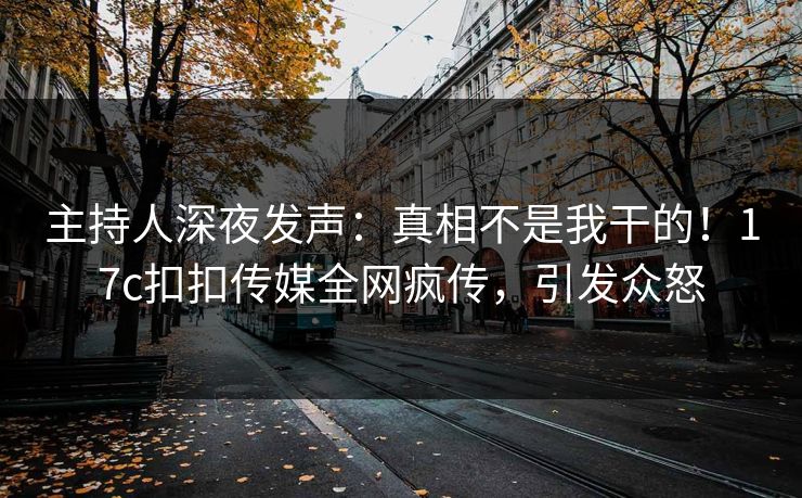 主持人深夜发声：真相不是我干的！17c扣扣传媒全网疯传，引发众怒