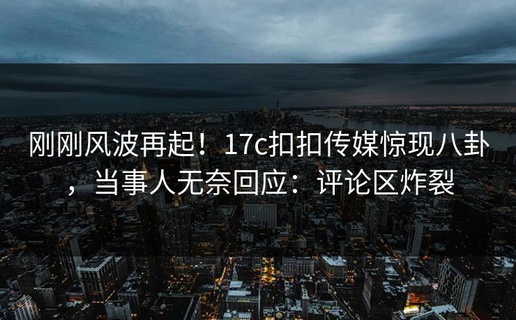刚刚风波再起！17c扣扣传媒惊现八卦，当事人无奈回应：评论区炸裂