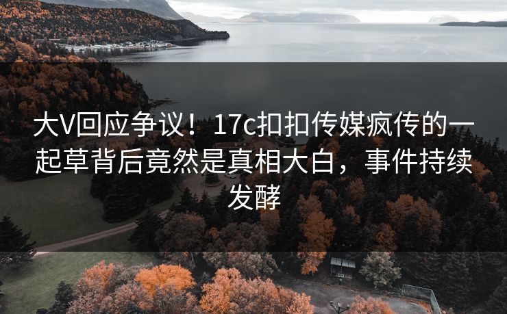 大V回应争议！17c扣扣传媒疯传的一起草背后竟然是真相大白，事件持续发酵
