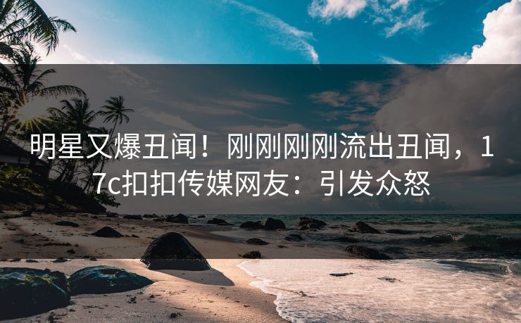 明星又爆丑闻！刚刚刚刚流出丑闻，17c扣扣传媒网友：引发众怒