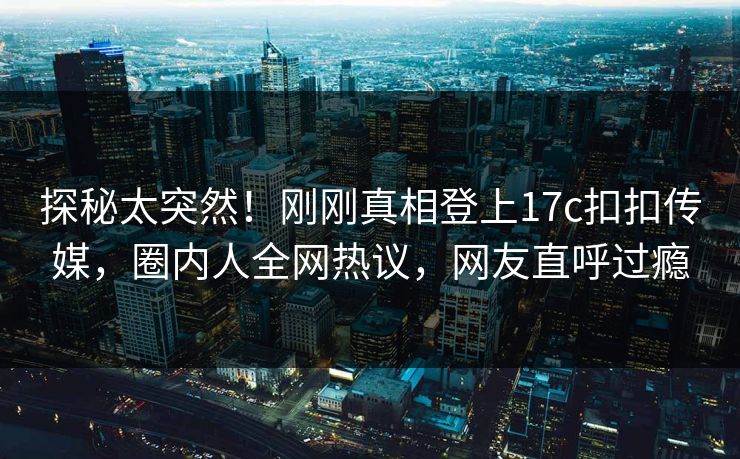 探秘太突然！刚刚真相登上17c扣扣传媒，圈内人全网热议，网友直呼过瘾