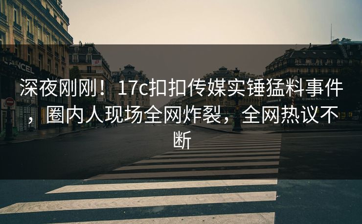 深夜刚刚！17c扣扣传媒实锤猛料事件，圈内人现场全网炸裂，全网热议不断