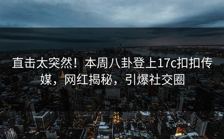 直击太突然！本周八卦登上17c扣扣传媒，网红揭秘，引爆社交圈