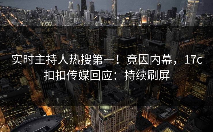 实时主持人热搜第一！竟因内幕，17c扣扣传媒回应：持续刷屏