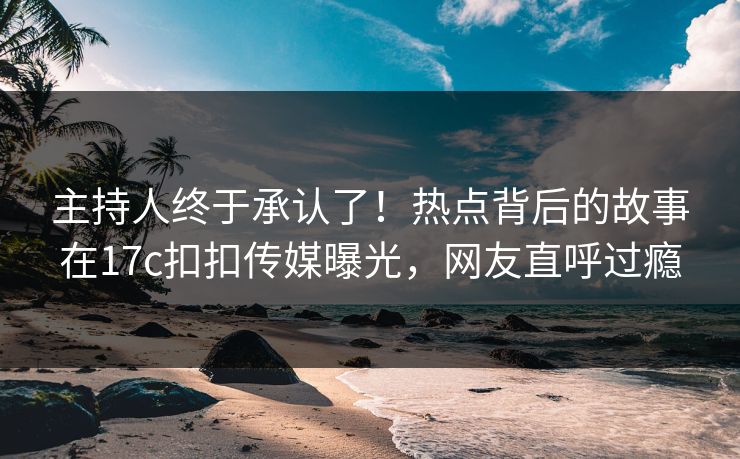 主持人终于承认了！热点背后的故事在17c扣扣传媒曝光，网友直呼过瘾