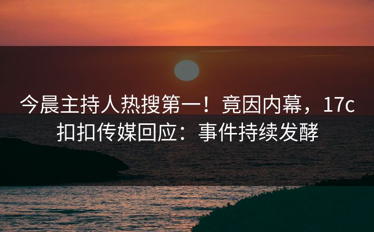 今晨主持人热搜第一！竟因内幕，17c扣扣传媒回应：事件持续发酵