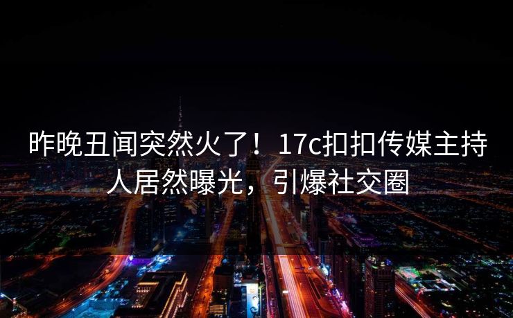 昨晚丑闻突然火了！17c扣扣传媒主持人居然曝光，引爆社交圈