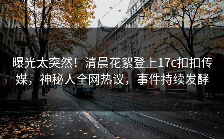 曝光太突然！清晨花絮登上17c扣扣传媒，神秘人全网热议，事件持续发酵