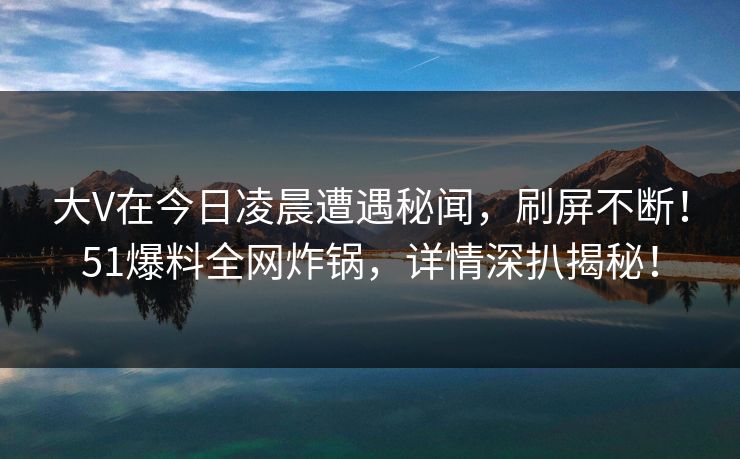 大V在今日凌晨遭遇秘闻，刷屏不断！51爆料全网炸锅，详情深扒揭秘！