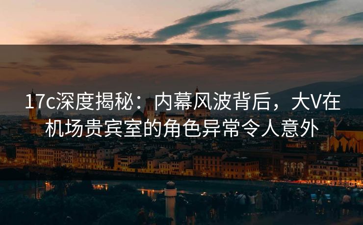 17c深度揭秘：内幕风波背后，大V在机场贵宾室的角色异常令人意外