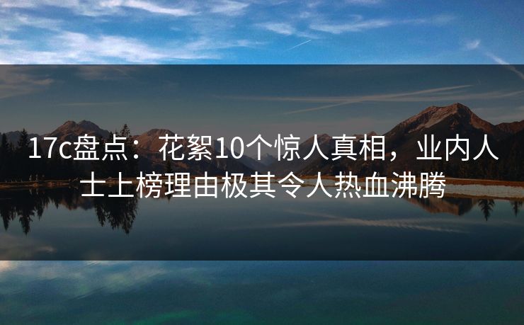 17c盘点：花絮10个惊人真相，业内人士上榜理由极其令人热血沸腾