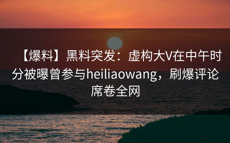 【爆料】黑料突发：虚构大V在中午时分被曝曾参与heiliaowang，刷爆评论席卷全网