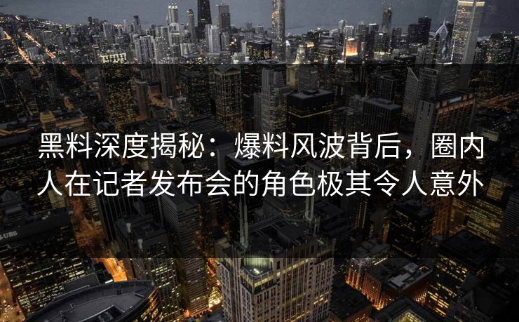 黑料深度揭秘：爆料风波背后，圈内人在记者发布会的角色极其令人意外