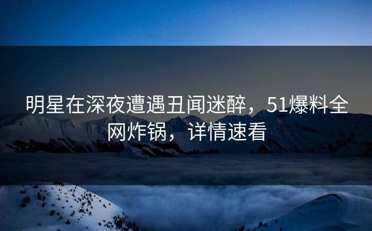 明星在深夜遭遇丑闻迷醉，51爆料全网炸锅，详情速看