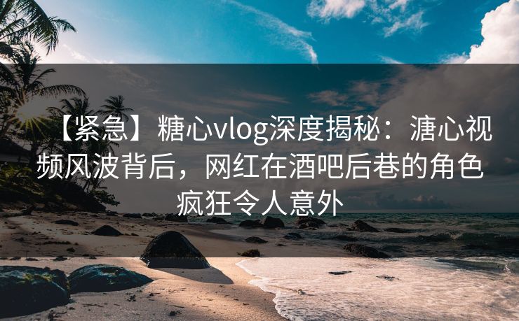 【紧急】糖心vlog深度揭秘：溏心视频风波背后，网红在酒吧后巷的角色疯狂令人意外