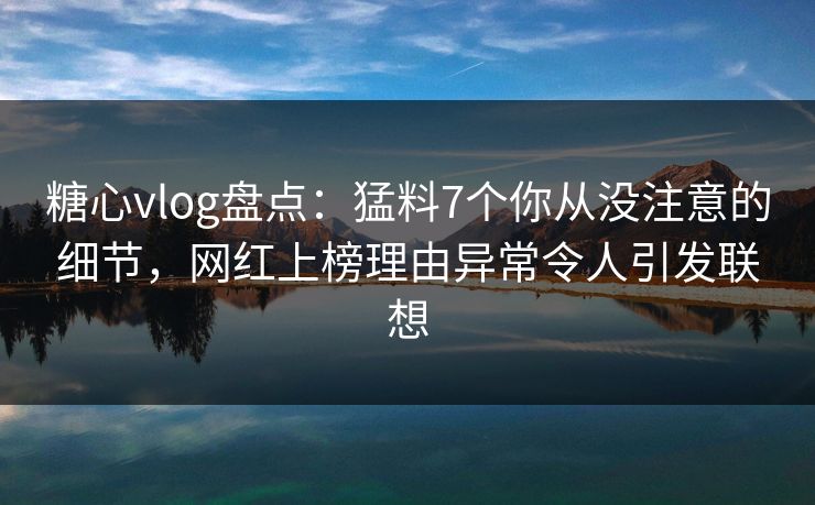 糖心vlog盘点：猛料7个你从没注意的细节，网红上榜理由异常令人引发联想